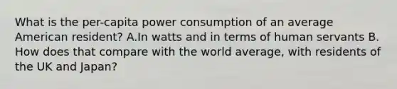 What is the per-capita power consumption of an average American resident? A.In watts and in terms of human servants B. How does that compare with the world average, with residents of the UK and Japan?