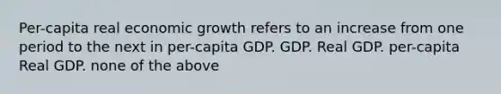 Per-capita real economic growth refers to an increase from one period to the next in per-capita GDP. GDP. Real GDP. per-capita Real GDP. none of the above