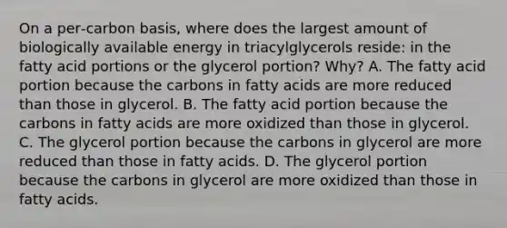 On a per‑carbon basis, where does the largest amount of biologically available energy in triacylglycerols reside: in the fatty acid portions or the glycerol portion? Why? A. The fatty acid portion because the carbons in fatty acids are more reduced than those in glycerol. B. The fatty acid portion because the carbons in fatty acids are more oxidized than those in glycerol. C. The glycerol portion because the carbons in glycerol are more reduced than those in fatty acids. D. The glycerol portion because the carbons in glycerol are more oxidized than those in fatty acids.