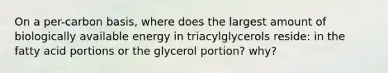 On a per-carbon basis, where does the largest amount of biologically available energy in triacylglycerols reside: in the fatty acid portions or the glycerol portion? why?