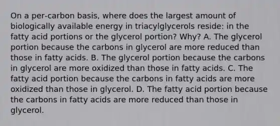 On a per‑carbon basis, where does the largest amount of biologically available energy in triacylglycerols reside: in the fatty acid portions or the glycerol portion? Why? A. The glycerol portion because the carbons in glycerol are more reduced than those in fatty acids. B. The glycerol portion because the carbons in glycerol are more oxidized than those in fatty acids. C. The fatty acid portion because the carbons in fatty acids are more oxidized than those in glycerol. D. The fatty acid portion because the carbons in fatty acids are more reduced than those in glycerol.