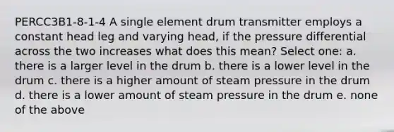 PERCC3B1-8-1-4 A single element drum transmitter employs a constant head leg and varying head, if the pressure differential across the two increases what does this mean? Select one: a. there is a larger level in the drum b. there is a lower level in the drum c. there is a higher amount of steam pressure in the drum d. there is a lower amount of steam pressure in the drum e. none of the above