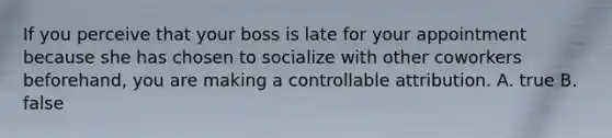 If you perceive that your boss is late for your appointment because she has chosen to socialize with other coworkers beforehand, you are making a controllable attribution. A. true B. false