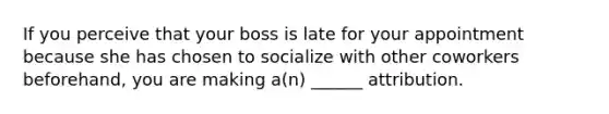 If you perceive that your boss is late for your appointment because she has chosen to socialize with other coworkers beforehand, you are making a(n) ______ attribution.