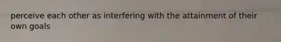 perceive each other as interfering with the attainment of their own goals