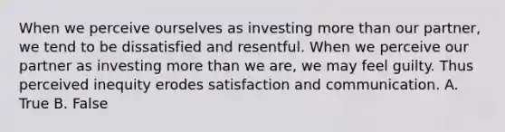 When we perceive ourselves as investing more than our partner, we tend to be dissatisfied and resentful. When we perceive our partner as investing more than we are, we may feel guilty. Thus perceived inequity erodes satisfaction and communication. A. True B. False