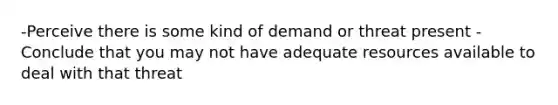 -Perceive there is some kind of demand or threat present -Conclude that you may not have adequate resources available to deal with that threat