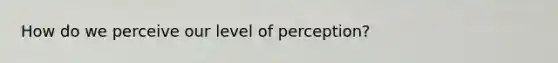 How do we perceive our level of perception?