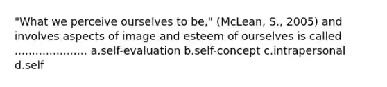 "What we perceive ourselves to be," (McLean, S., 2005) and involves aspects of image and esteem of ourselves is called ..................... a.self-evaluation b.self-concept c.intrapersonal d.self