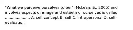 "What we perceive ourselves to be," (McLean, S., 2005) and involves aspects of image and esteem of ourselves is called ..................... A. self-concept B. self C. intrapersonal D. self-evaluation