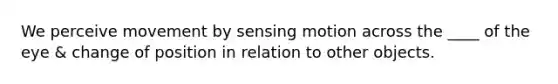 We perceive movement by sensing motion across the ____ of the eye & change of position in relation to other objects.