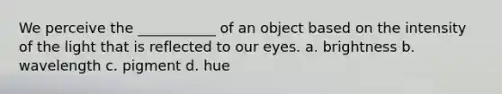 We perceive the ___________ of an object based on the intensity of the light that is reflected to our eyes. a. brightness b. wavelength c. pigment d. hue