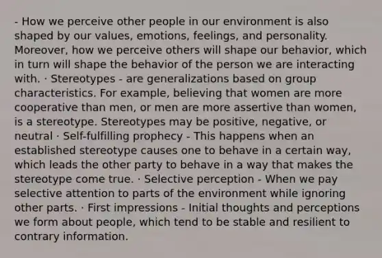 - How we perceive other people in our environment is also shaped by our values, emotions, feelings, and personality. Moreover, how we perceive others will shape our behavior, which in turn will shape the behavior of the person we are interacting with. · Stereotypes - are generalizations based on group characteristics. For example, believing that women are more cooperative than men, or men are more assertive than women, is a stereotype. Stereotypes may be positive, negative, or neutral · Self-fulfilling prophecy - This happens when an established stereotype causes one to behave in a certain way, which leads the other party to behave in a way that makes the stereotype come true. · Selective perception - When we pay selective attention to parts of the environment while ignoring other parts. · First impressions - Initial thoughts and perceptions we form about people, which tend to be stable and resilient to contrary information.