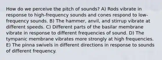 How do we perceive the pitch of sounds? A) Rods vibrate in response to high-frequency sounds and cones respond to low-frequency sounds. B) The hammer, anvil, and stirrup vibrate at different speeds. C) Different parts of the basilar membrane vibrate in response to different frequencies of sound. D) The tympanic membrane vibrates more strongly at high frequencies. E) The pinna swivels in different directions in response to sounds of different frequency.