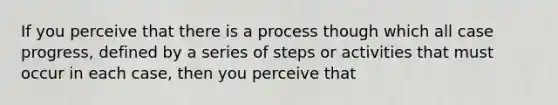 If you perceive that there is a process though which all case progress, defined by a series of steps or activities that must occur in each case, then you perceive that