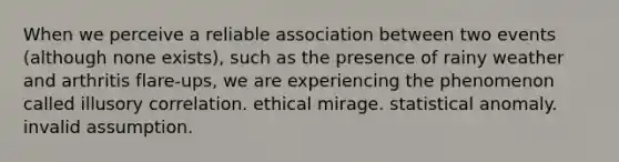 When we perceive a reliable association between two events (although none exists), such as the presence of rainy weather and arthritis flare-ups, we are experiencing the phenomenon called illusory correlation. ethical mirage. statistical anomaly. invalid assumption.