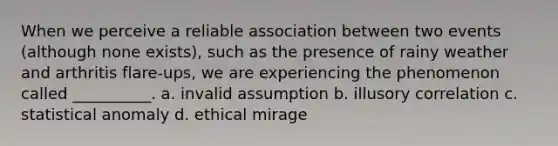 When we perceive a reliable association between two events (although none exists), such as the presence of rainy weather and arthritis flare-ups, we are experiencing the phenomenon called __________. a. invalid assumption b. illusory correlation c. statistical anomaly d. ethical mirage