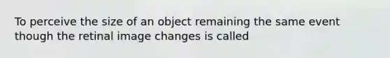 To perceive the size of an object remaining the same event though the retinal image changes is called