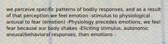 we perceive specific patterns of bodily responses, and as a result of that perception we feel emotion -stimulus to physiological arousal to fear (emotion) -Physiology precedes emotions, we feel fear because our body shakes -Eliciting stimulus, autonomic arousal/behavioral responses, then emotions -