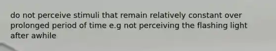 do not perceive stimuli that remain relatively constant over prolonged period of time e.g not perceiving the flashing light after awhile