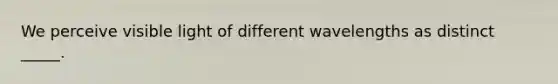 We perceive visible light of different wavelengths as distinct _____.