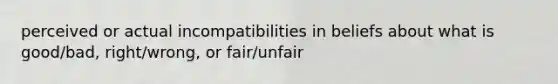 perceived or actual incompatibilities in beliefs about what is good/bad, right/wrong, or fair/unfair