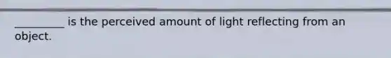 _________ is the perceived amount of light reflecting from an object.