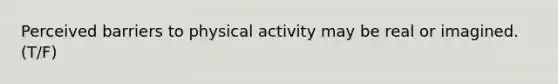 Perceived barriers to physical activity may be real or imagined. (T/F)