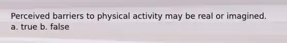 Perceived barriers to physical activity may be real or imagined. a. true b. false