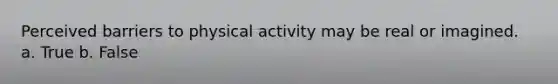 Perceived barriers to physical activity may be real or imagined. a. True b. False