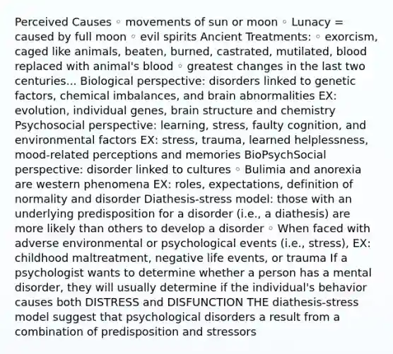 Perceived Causes ◦ movements of sun or moon ◦ Lunacy = caused by full moon ◦ evil spirits Ancient Treatments: ◦ exorcism, caged like animals, beaten, burned, castrated, mutilated, blood replaced with animal's blood ◦ greatest changes in the last two centuries... Biological perspective: disorders linked to genetic factors, chemical imbalances, and brain abnormalities EX: evolution, individual genes, brain structure and chemistry Psychosocial perspective: learning, stress, faulty cognition, and environmental factors EX: stress, trauma, learned helplessness, mood-related perceptions and memories BioPsychSocial perspective: disorder linked to cultures ◦ Bulimia and anorexia are western phenomena EX: roles, expectations, definition of normality and disorder Diathesis-stress model: those with an underlying predisposition for a disorder (i.e., a diathesis) are more likely than others to develop a disorder ◦ When faced with adverse environmental or psychological events (i.e., stress), EX: childhood maltreatment, negative life events, or trauma If a psychologist wants to determine whether a person has a mental disorder, they will usually determine if the individual's behavior causes both DISTRESS and DISFUNCTION THE diathesis-stress model suggest that psychological disorders a result from a combination of predisposition and stressors