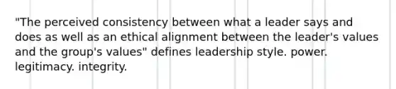 "The perceived consistency between what a leader says and does as well as an ethical alignment between the leader's values and the group's values" defines leadership style. power. legitimacy. integrity.