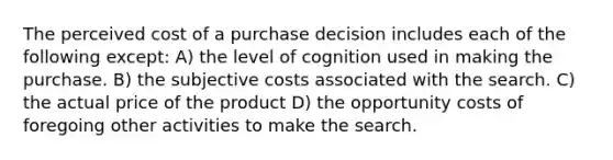 The perceived cost of a purchase decision includes each of the following except: A) the level of cognition used in making the purchase. B) the subjective costs associated with the search. C) the actual price of the product D) the opportunity costs of foregoing other activities to make the search.