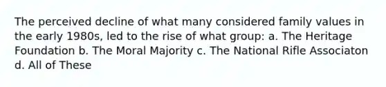 The perceived decline of what many considered family values in the early 1980s, led to the rise of what group: a. The Heritage Foundation b. The Moral Majority c. The National Rifle Associaton d. All of These