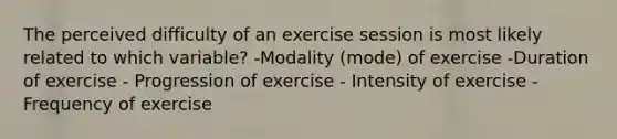 The perceived difficulty of an exercise session is most likely related to which variable? -Modality (mode) of exercise -Duration of exercise - Progression of exercise - Intensity of exercise - Frequency of exercise