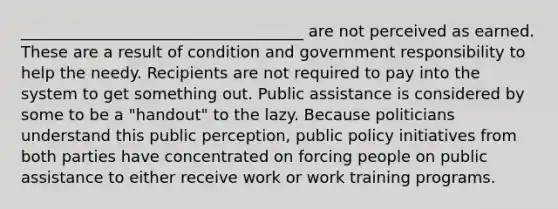 ____________________________________ are not perceived as earned. These are a result of condition and government responsibility to help the needy. Recipients are not required to pay into the system to get something out. Public assistance is considered by some to be a "handout" to the lazy. Because politicians understand this public perception, public policy initiatives from both parties have concentrated on forcing people on public assistance to either receive work or work training programs.