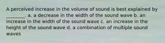 A perceived increase in the volume of sound is best explained by ________. a. a decrease in the width of the sound wave b. an increase in the width of the sound wave c. an increase in the height of the sound wave d. a combination of multiple sound waves