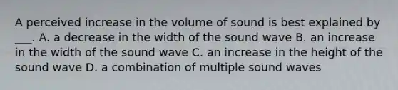 A perceived increase in the volume of sound is best explained by ___. A. a decrease in the width of the sound wave B. an increase in the width of the sound wave C. an increase in the height of the sound wave D. a combination of multiple sound waves