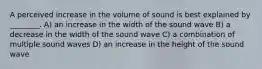 A perceived increase in the volume of sound is best explained by ________. A) an increase in the width of the sound wave B) a decrease in the width of the sound wave C) a combination of multiple sound waves D) an increase in the height of the sound wave