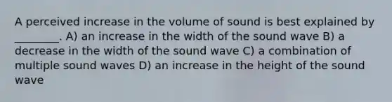 A perceived increase in the volume of sound is best explained by ________. A) an increase in the width of the sound wave B) a decrease in the width of the sound wave C) a combination of multiple sound waves D) an increase in the height of the sound wave