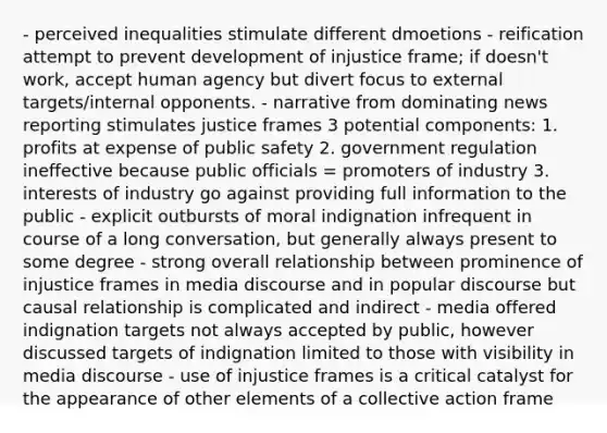 - perceived inequalities stimulate different dmoetions - reification attempt to prevent development of injustice frame; if doesn't work, accept human agency but divert focus to external targets/internal opponents. - narrative from dominating news reporting stimulates justice frames 3 potential components: 1. profits at expense of public safety 2. government regulation ineffective because public officials = promoters of industry 3. interests of industry go against providing full information to the public - explicit outbursts of moral indignation infrequent in course of a long conversation, but generally always present to some degree - strong overall relationship between prominence of injustice frames in media discourse and in popular discourse but causal relationship is complicated and indirect - media offered indignation targets not always accepted by public, however discussed targets of indignation limited to those with visibility in media discourse - use of injustice frames is a critical catalyst for the appearance of other elements of a collective action frame