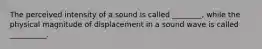 The perceived intensity of a sound is called ________, while the physical magnitude of displacement in a sound wave is called __________.