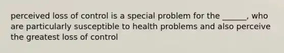 perceived loss of control is a special problem for the ______, who are particularly susceptible to health problems and also perceive the greatest loss of control