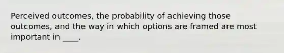 Perceived outcomes, the probability of achieving those outcomes, and the way in which options are framed are most important in ____.