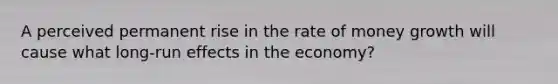 A perceived permanent rise in the rate of money growth will cause what long-run effects in the economy?