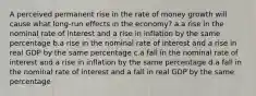 A perceived permanent rise in the rate of money growth will cause what long-run effects in the economy? a.a rise in the nominal rate of interest and a rise in inflation by the same percentage b.a rise in the nominal rate of interest and a rise in real GDP by the same percentage c.a fall in the nominal rate of interest and a rise in inflation by the same percentage d.a fall in the nominal rate of interest and a fall in real GDP by the same percentage