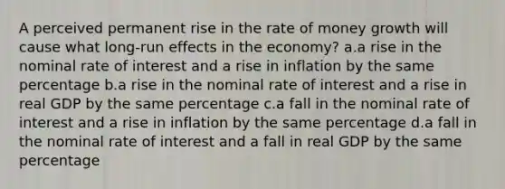 A perceived permanent rise in the rate of money growth will cause what long-run effects in the economy? a.a rise in the nominal rate of interest and a rise in inflation by the same percentage b.a rise in the nominal rate of interest and a rise in real GDP by the same percentage c.a fall in the nominal rate of interest and a rise in inflation by the same percentage d.a fall in the nominal rate of interest and a fall in real GDP by the same percentage