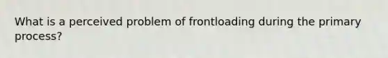 What is a perceived problem of frontloading during the primary process?