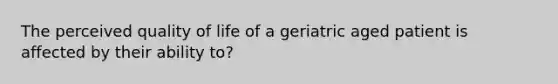 The perceived quality of life of a geriatric aged patient is affected by their ability to?