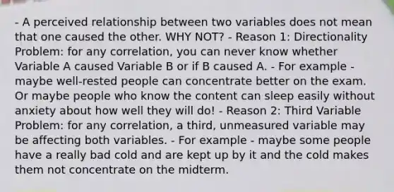 - A perceived relationship between two variables does not mean that one caused the other. WHY NOT? - Reason 1: Directionality Problem: for any correlation, you can never know whether Variable A caused Variable B or if B caused A. - For example - maybe well-rested people can concentrate better on the exam. Or maybe people who know the content can sleep easily without anxiety about how well they will do! - Reason 2: Third Variable Problem: for any correlation, a third, unmeasured variable may be affecting both variables. - For example - maybe some people have a really bad cold and are kept up by it and the cold makes them not concentrate on the midterm.